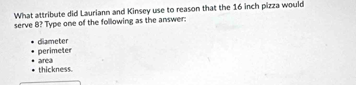 What attribute did Lauriann and Kinsey use to reason that the 16 inch pizza would
serve 8? Type one of the following as the answer:
diameter
perimeter
area
thickness.