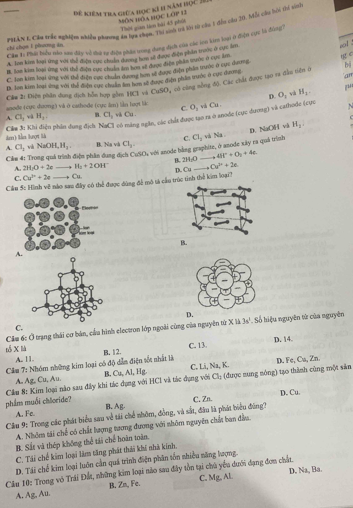 Đẻ kiêm tra giữa học kỉ h1 năm học 2v4
Môn hồa học lớp 12
_PHÀN I, Câu trắc nghiệm nhiều phương ăn lựa chọn. Thí sinh trả lời từ câu 1 đến câu 20, Mỗi câu hỏi thí sinh
Thời gian làm bài 45 phút
Câu 1: Phát biểu nào sau đây về thứ tự điện phân trong dung dịch của các ion kim loại ở điện cực là đúng2
chi chọn 1 phương án.
A. Ion kim loại ứng với thể điện cực chuẩn dương hơn sẽ được điện phân trước ở cực âm
u0l
B. Ion kim loại ứng với thể điện cực chuẩn âm hơn sẽ được điện phân trước ở cực âm
ig c
C. Ion kim loại ứng với thể điện cực chuẩn dương hơn sẽ được điện phân trước ở cực dương.
bị
D. Ion kim loại ứng với thể điện cực chuẩn âm hơn sẽ được điện phân trước ở cực dương. 'an
Câu 2: Điện phân dung dịch hỗn hợp gồm HCl và CuSO_4 có cùng nồng độ. Các chất được tạo ra đầu tiên ở
D. O_2 và H_2.
lu
anode (cực dương) và ở cathode (cực âm) lần lượt là:
C.
A. Cl_2 và H_2. O_2 và Cu .
N
B. Cl_2 vǎ Cu.
Câu 3: Khì điện phân dung địch N có màng ngăn, các chất được tạo ra ở anode (cực dương) và cathode (cực
D. NaOH và H_2. C
âm) lần lượt là C. Cl_2 và Na .
và NaOH,H_2. B. Na và Cl_2.
A.  Câu 4: Trong quá trình điện phân dung dịch CuSO₄ với anode bằng graphite, ở anode xảy ra quá trình Cl_2
B. 2H_2O 4H^++O_2+4e.
A. 2H_2O+2e H_2+2OH^-
D. Cu Cu^(2+)+2e.
C. Cu^(2+)+2e → Cu.
Câu 5: Hình vẽ nào sau đây có thể được dùng để mô tả cấu trúc tinh thể kim loại?
B.
A.
D.
Câu 6: Ở trạng thái cơ bản, cấu hình electron lớp ngoài cùng của nguyên tử X là 3s^1. Số hiệu nguyên tử của nguyên
C.
D. 14.
tố X là C. 13.
B. 12.
A. 11.
Câu 7: Nhóm những kim loại có độ dẫn điện tốt nhất là
D. Fe, Cu, Zn.
A. Ag, Cu, Au. B. Cu, Al, Hg. C. Li, Na, K.
Câu 8: Kim loại nào sau đây khi tác dụng với HCl và tác dụng với ở Cl_2 (được nung nóng) tạo thành cùng một sản
phẩm muối chloride? D. Cu.
B. Ag. C. Zn.
A. Fe.
Câu 9: Trong các phát biểu sau về tái chế nhôm, đồng, và sắt, đâu là phát biểu đúng?
A. Nhôm tái chế có chất lượng tương đương với nhôm nguyên chất ban đầu.
B. Sắt và thép không thể tái chế hoàn toàn.
C. Tái chế kim loại làm tăng phát thải khí nhà kính.
D. Tái chế kim loại luôn cần quá trình điện phân tốn nhiều năng lượng.
D. Na, Ba.
Câu 10: Trong vỏ Trái Đất, những kim loại nào sau đây tồn tại chủ yếu dưới dạng đơn chất.
B. Zn, Fe. C. Mg, Al.
A. Ag, Au.