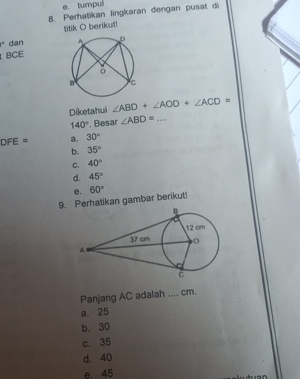 e. tumpul
8. Perhatikan lingkaran dengan pusat di
titik O berikut!
^circ  dan
BCE
Diketahui ∠ ABD+∠ AOD+∠ ACD=
140°. Besar ∠ ABD= _
DFE= a. 30°
b. 35°
C. 40°
d. 45°
e. 60°
9.erhatikan gambar berikut!
Panjang AC adalah .... cm.
a. 25
b. 30
c. 35
d. 40
e. 45