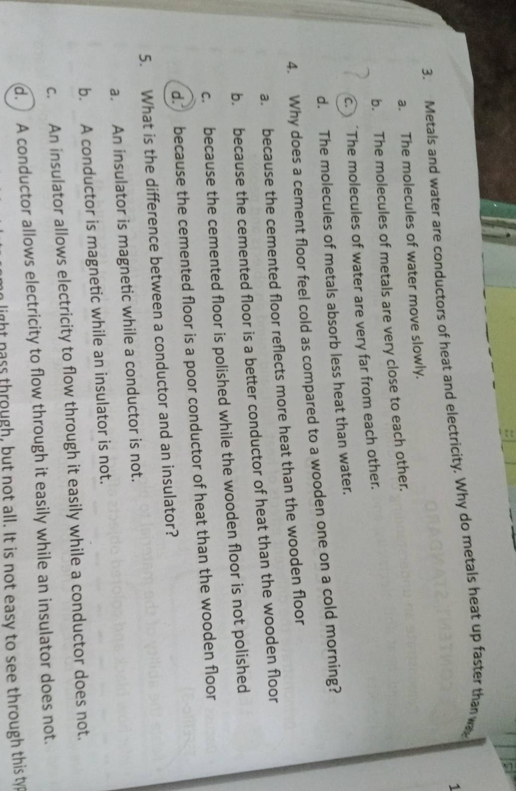 1
3. Metals and water are conductors of heat and electricity. Why do metals heat up faster than wa
a. The molecules of water move slowly.
b. The molecules of metals are very close to each other.
c. The molecules of water are very far from each other.
d. The molecules of metals absorb less heat than water.
4. Why does a cement floor feel cold as compared to a wooden one on a cold morning?
a. because the cemented floor reflects more heat than the wooden floor
b. because the cemented floor is a better conductor of heat than the wooden floor
c. because the cemented floor is polished while the wooden floor is not polished
d. because the cemented floor is a poor conductor of heat than the wooden floor
5. What is the difference between a conductor and an insulator?
a. An insulator is magnetic while a conductor is not.
b. A conductor is magnetic while an insulator is not.
c. An insulator allows electricity to flow through it easily while a conductor does not.
d. A conductor allows electricity to flow through it easily while an insulator does not.
in light nass through, but not all. It is not easy to see through this typ