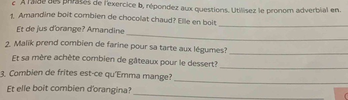 À l'alde des phrases de l'exercice b, répondez aux questions. Utilisez le pronom adverbial en. 
_ 
1. Amandine boit combien de chocolat chaud? Elle en boit 
_ 
Et de jus d’orange? Amandine 
2. Malik prend combien de farine pour sa tarte aux légumes?_ 
Et sa mère achète combien de gâteaux pour le dessert? 
_ 
_ 
3. Combien de frites est-ce qu’Emma mange? 
Et elle boit combien d'orangina? 
_