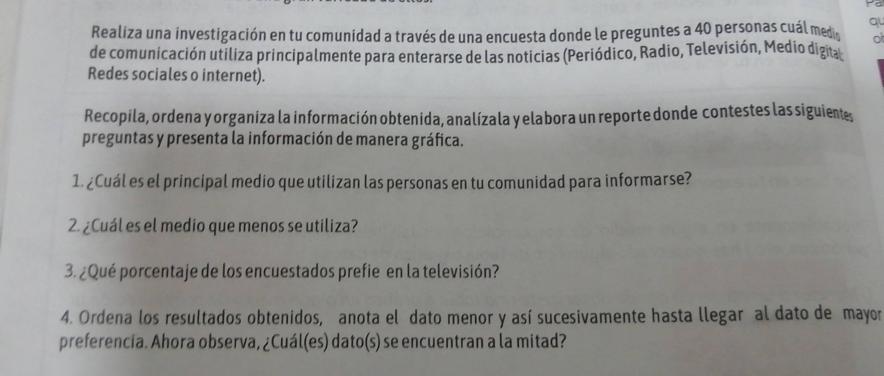 yo 
q 
Realiza una investigación en tu comunidad a través de una encuesta donde le preguntes a 40 personas cuál medio o 
de comunicación utiliza principalmente para enterarse de las noticias (Periódico, Radio, Televisión, Medio digita 
Redes sociales o internet). 
Recopila, ordena y organiza la información obtenida, analízala y elabora un reporte donde contestes las siguientes 
preguntas y presenta la información de manera gráfica. 
1. ¿Cuál es el principal medio que utilizan las personas en tu comunidad para informarse? 
2. ¿Cuál es el medio que menos se utiliza? 
3. ¿Qué porcentaje de los encuestados prefie en la televisión? 
4. Ordena los resultados obtenidos, anota el dato menor y así sucesivamente hasta llegar al dato de mayor 
preferencia. Ahora observa, ¿Cuál(es) dato(s) se encuentran a la mitad?