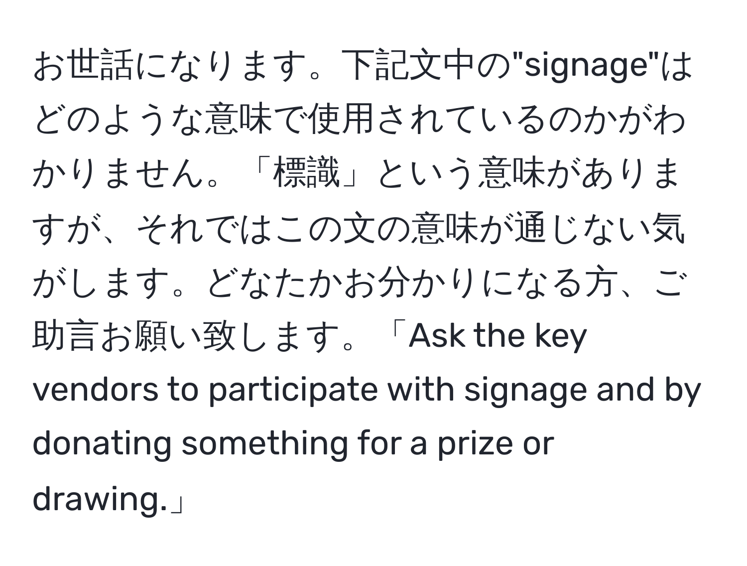 お世話になります。下記文中の"signage"はどのような意味で使用されているのかがわかりません。「標識」という意味がありますが、それではこの文の意味が通じない気がします。どなたかお分かりになる方、ご助言お願い致します。「Ask the key vendors to participate with signage and by donating something for a prize or drawing.」