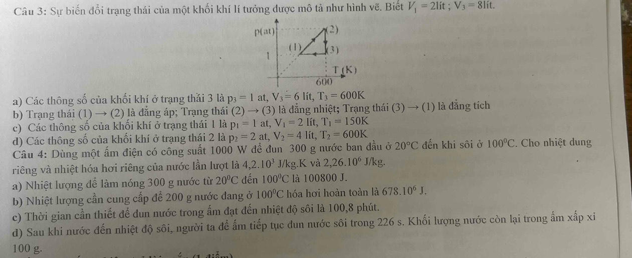 Sự biến đổi trạng thái của một khối khí lí tưởng được mô tả như hình vẽ. Biết V_1=2lit;V_3=8lit.
a) Các thông số của khối khí ở trạng thái 3 là p_3=1 at, V_3=6lit,T_3=600K
b) Trạng thái (1) → (2) là đăng áp; Trạng thái (2)to (3) là đẳng nhiệt; Trạng thái (3) → (1) là đẳng tích
c) Các thông số của khối khí ở trạng thái 1 là p_1=1at,V_1=21 ít T_1=150K
d) Các thông số của khối khí ở trạng thái 2 là p_2=2at,V_2=4 lít, T_2=600K
Câu 4: Dùng một ấm điện có công suất 1000 W để đun 300 g nước ban đầu ở 20°C đến khi sôi ở 100°C. Cho nhiệt dung
riêng và nhiệt hóa hơi riêng của nước lần lượt là 4,2.10^3 J/kg.K và 2,26.10^6 J/kg.
a) Nhiệt lượng để làm nóng 300 g nước từ 20°C đến 100°C là 100800 J.
b) Nhiệt lượng cần cung cấp để 200 g nước đang ở 100°C hóa hơi hoàn toàn là 678.10^6J.
c) Thời gian cần thiết để dun nước trong ẩm đạt đến nhiệt độ sôi là 100,8 phút.
d) Sau khi nước đến nhiệt độ sôi, người ta để ấm tiếp tục đun nước sôi trong 226 s. Khối lượng nước còn lại trong ẩm xấp xỉ
100 g.