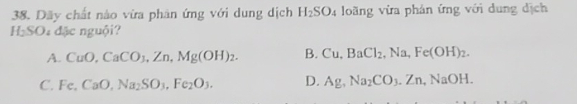 Dãy chất nào vừa phân ứng với dung dịch H_2SO_4 loãng vừa phản ứng với dung dịch
H_2SO_4dJe nguội?
A. CuO, CaCO_3, Zn, Mg(OH)_2. B. Cu, BaCl_2, Na, Fe(OH)_2.
C. Fe, CaO, Na_2SO_3, Fe_2O_3. D. Ag, Na_2CO_3. Zn, NaOH.