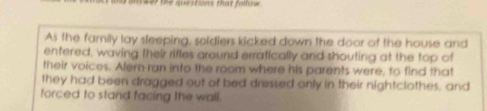 inswer the questions that follow . 
As the family lay sleeping, soldiers kicked down the door of the house and 
entered, waving their rifles around erratically and shouting at the top of 
their voices. Alem-ran into the room where his parents were, to find that 
they had been dragged out of bed dressed only in their nightclothes, and 
forced to stand facing the wall.