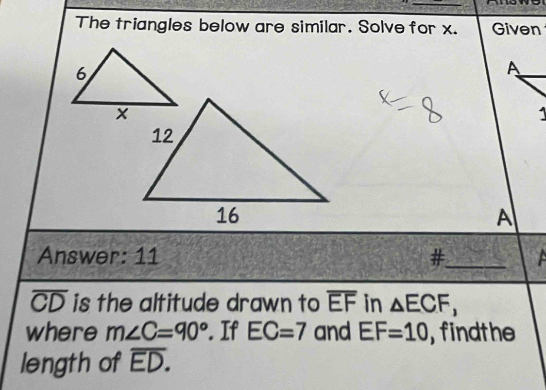 The triangles below are similar. Solve for x. Given 
A 
1 
A 
Answer: 11 #_
overline CD is the altitude drawn to overline EF in △ ECF, 
where m∠ C=90°. If EC=7 and EF=10 , findthe 
length of overline ED.