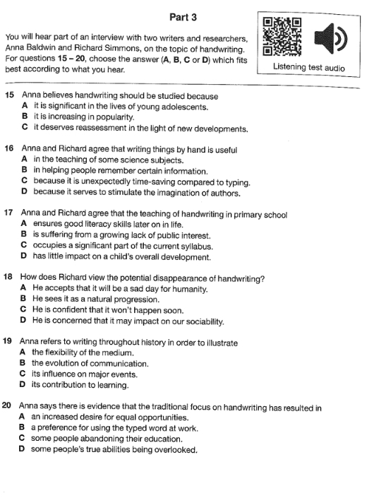 You will hear part of an interview with two writers and researchers,
Anna Baldwin and Richard Simmons, on the topic of handwriting.
For questions 15 - 20, choose the answer (A, B, C or D) which fits Listening test audio
best according to what you hear.
15 Anna believes handwriting should be studied because
A it is significant in the lives of young adolescents.
B it is increasing in popularity.
C it deserves reassessment in the light of new developments.
16 Anna and Richard agree that writing things by hand is useful
A in the teaching of some science subjects.
Bin helping people remember certain information.
C because it is unexpectedly time-saving compared to typing.
D because it serves to stimulate the imagination of authors.
17 Anna and Richard agree that the teaching of handwriting in primary school
A ensures good literacy skills later on in life.
B is suffering from a growing lack of public interest.
C occupies a significant part of the current syllabus.
D has little impact on a child's overall development.
18 How does Richard view the potential disappearance of handwriting?
A He accepts that it will be a sad day for humanity.
B He sees it as a natural progression.
C He is confident that it won't happen soon.
D He is concerned that it may impact on our sociability.
19 Anna refers to writing throughout history in order to illustrate
A the flexibility of the medium.
B the evolution of communication.
C its influence on major events.
D its contribution to learning.
20 Anna says there is evidence that the traditional focus on handwriting has resulted in
A an increased desire for equal opportunities.
B a preference for using the typed word at work.
C some people abandoning their education.
D some people's true abilities being overlooked.