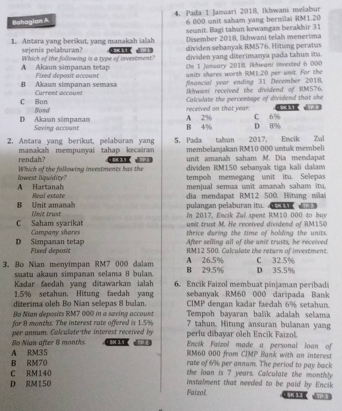 Pada 1 Januari 2018, Ikhwani melabur
Bahagian A
6 000 unit saham yang bernilai RM1.20
seunit. Bagi tahun kewangan berakhir 31
1. Antara yang berikut, yang manakah ialah Disember 2018, Ikhwani telah menerima
sejenis pelaburan?  SK 3.1 APT dividen sebanyak RM576. Hitung peratus
Which of the following is a type of investment? dividen yang diterimanya pada tahun itu.
A Akaun simpanan tetap On 1 January 2018, Ikhwani invested 6 000
Fixed deposit account units shares worth RM1.20 per unit. For the
B Akaun simpanan semasa financial year ending 31 December 2018,
Current account Ikhwani received the dividend of RM576.
C Bon Calculate the percentage of dividend that she
Bond received on that year. · SK 3.1
D Akaun simpanan A 2% C 6%
Saving account B 4% D 8%
2. Antara yang berikut, pelaburan yang 5. Pada tahun    2017, Encik Zul
manakah mempunyai tahap kecairan membelanjakan RM10 000 untuk membeli
rendah?  SK 3.1 ( APL unit amanah saham M. Dia mendapat
Which of the following investments has the dividen RM150 sebanyak tiga kali dalam
lowest liquidity? tempoh memegang unit itu. Selepas
A Hartanah menjual semua unit amanah saham itu
Real estate dia mendapat RM12 500. Hitung nilai
B Unit amanah pulangan pelaburan itu.     
Unit trust In 2017, Encik Zul spent RM10 000 to buy
C Saham syarikat unit trust M. He received dividend of RM150
Company shares thrice during the time of holding the units.
D Simpanan tetap After selling all of the unit trusts, he received
Fixed deposit RM12 500. Calculate the return of investment.
3. Bo Nian menyimpan RM7 000 dalam
A 26.5% C 32.5%
suatu akaun simpanan selama 8 bulan.
B 29.5% D 35.5%
Kadar faedah yang ditawarkan ialah 6. Encik Faizol membuat pinjaman peribadi
1.5% setahun. Hitung faedah yang sebanyak RM60 000 daripada Bank
diterima oleh Bo Nian selepas 8 bulan. CIMP dengan kadar faedah 6% setahun.
Bo Nian deposits RM7 000 in a saving account Tempoh bayaran balik adalah selama
for 8 months. The interest rate offered is 1.5% 7 tahun. Hitung ansuran bulanan yang
per annum. Calculate the interest received by perlu dibayar oleh Encik Faizol.
Bo Nian after 8 months.  SK 3.1 TP 2 Encik Faizol made a personal loan of
A RM35 RM60 000 from CIMP Bank with an interest
B RM70 rate of 6% per annum. The period to pay back
C RM140 the loan is 7 years. Calculate the monthly
D RM150 instalment that needed to be paid by Encik
Faizol. SK32 amay