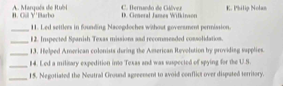 A. Marqués de Rubi C. Bernardo de Gálvez E. Philip Noian
B. Gil Y'Barbo D. General James Wilkinson
_11. Led settlers in founding Nacogdoches without government permission.
_12. Inspected Spanish Texas missions and recommended consolidation.
_13. Helped American colonists during the American Revolution by providing supplies.
_14. Led a military expedition into Texas and was suspected of spying for the U.S.
_15. Negotiated the Neutral Ground agreement to avoid conflict over disputed territory.