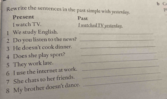 Rewrite the sentences in the past simple with yesterday. 
P 
Present Past 
I watch TV. I watched TV yesterday. 
1 We study English._ 
2 Do you listen to the news?_ 
_ 
3 He doesn't cook dinner._ 
4 Does she play sport? 
5 They work late. 
_ 
6 I use the internet at work._ 
_ 
7 She chats to her friends._ 
8 My brother doesn't dance.