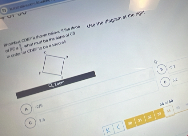 Rhombus CDEF is shown below. If the slope Use the diagram at the right
overline CD
o FC is  5/2  , what must be the slope of
B -5/2
Zoom
D 512
34 of 50
A -2/5
35
34
33
32
c  2/5
31
30
K <
