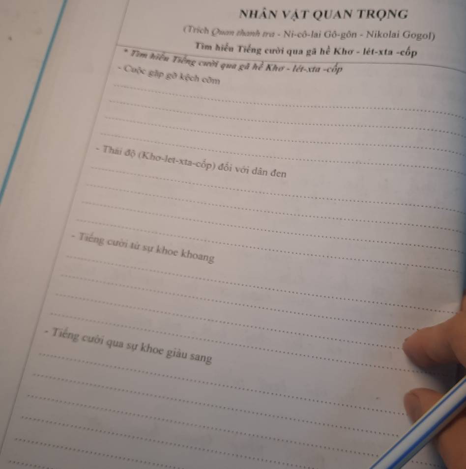 nhân vật quan trọng 
(Trích Quan thanh tra - Ni-cô-lai Gô-gôn - Nikolai Gogol) 
Tim hiểu Tiếng cười qua gã hể Khơ - lét-xta -cốp 
* Tìm hiểu Tiếng cười qua gã hể Khơ - lét-xta -cốp 
_ 
_ 
- Cuộc gặp gỡ kệch cỡm 
_ 
_ 
_ 
_ 
- Thái độ (Kho-let-xta-cốp) đối với dân đen 
_ 
_ 
_ 
_ 
- Tiếng cười từ sự khoe khoang 
_ 
_ 
_ 
_ 
_ 
- Tiếng cười qua sự khoe giàu sang 
_ 
_ 
_ 
_ 
_ 
_