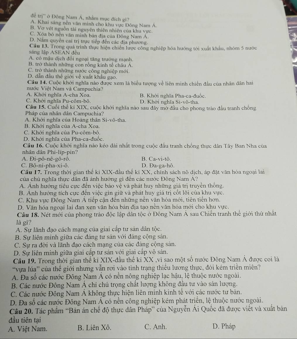 để trị'' ở Đông Nam Á, nhầm mục đích gi?
A. Khai sáng nền văn minh cho khu vực Đông Nam Á.
B. Vơ vét nguồn tài nguyên thiên nhiên của khu vực.
C. Xóa bỏ nền văn minh bản địa của Đông Nam Á.
D. Nắm quyền cai trị trực tiếp đến các địa phương.
Câu 13. Trong quá trình thực hiện chiến lược công nghiệp hóa hướng tới xuất khẩu, nhóm 5 nước
sáng lập ASEAN đều
A. có mậu dịch đối ngoại tăng trưởng mạnh.
B. trở thành những con rồng kinh tế châu Á.
C. trở thành những nước công nghiệp mới.
D. dẫn đầu thế giới về xuất khẩu gạo.
Câu 14. Cuộc khởi nghĩa nào được xem là biểu tượng về liên minh chiến đấu của nhân dân hai
nước Việt Nam và Campuchia?
A. Khởi nghĩa A-cha Xoa. B. Khởi nghĩa Pha-ca-đuốc.
C. Khởi nghĩa Pu-côm-bô. D. Khởi nghĩa Si-vô-tha.
Câu 15. Cuối thế kỉ XIX, cuộc khởi nghĩa nào sau đây mở đầu cho phong trào đấu tranh chống
Pháp của nhân dân Campuchia?
A. Khởi nghĩa của Hoàng thân Si-vô-tha.
B. Khởi nghĩa của A-cha Xoa.
C. Khởi nghĩa của Pu-côm-bô.
D. Khởi nghĩa của Pha-ca-đuốc.
Câu 16. Cuộc khởi nghĩa nào kéo dài nhất trong cuộc đấu tranh chống thực dân Tây Ban Nha của
nhân dân Phi-líp-pin?
A. Đi-pô-nê-gô-rô. B. Ca-vi-tô.
C. Bô-ni-pha-xi-ô. D. Đa-ga-hô.
Câu 17. Trong thời gian thế kỉ XIX-đầu thế kỉ XX, chính sách nô dịch, áp đặt văn hóa ngoại lai
của chủ nghĩa thực dân đã ảnh hưởng gì đến các nước Đông Nam Á?
A. Ảnh hưởng tiêu cực đến việc bảo vệ và phát huy những giá trị truyền thống.
B. Ảnh hưởng tích cực đến việc gìn giữ và phát huy giá trị cốt lõi của khu vực.
C. Khu vực Đông Nam Á tiếp cận đến những nền văn hóa mới, tiên tiến hơn.
D. Văn hóa ngoại lai đan xen văn hóa bản địa tạo nền văn hóa mới cho khu vực.
Câu 18. Nét mới của phong trào độc lập dân tộc ở Đông Nam Á sau Chiến tranh thế giới thứ nhất
là gì?
A. Sự lãnh đạo cách mạng của giai cấp tư sản dân tộc.
B. Sự liên minh giữa các đảng tư sản với đảng cộng sản.
C. Sự ra đời và lãnh đạo cách mạng của các đảng cộng sản.
D. Sự liên minh giữa giai cấp tư sản với giai cấp vô sản.
Câu 19. Trong thời gian thế kỉ XIX-đầu thế kỉ XX ,vì sao một số nước Đông Nam Á được coi là
'vựa lúa” của thế giới nhưng vẫn rơi yào tình trạng thiếu lương thực, đói kém triền miên?
A. Đa số các nước Đông Nam Á có nền nông nghiệp lạc hậu, lệ thuộc nước ngoài.
B. Các nước Đông Nam Á chỉ chú trọng chất lượng không đầu tư vào sản lượng.
C. Các nước Đông Nam Á không thực hiện liên minh kinh tế với các nước tư bản.
D. Đa số các nước Đông Nam Á có nền công nghiệp kém phát triển, lệ thuộc nước ngoài.
Câu 20. Tác phẩm “Bản án chế độ thực dân Pháp” của Nguyễn Ái Quốc đã được viết và xuất bản
đầu tiên tại
A. Việt Nam. B. Liên Xô. C. Anh. D. Pháp