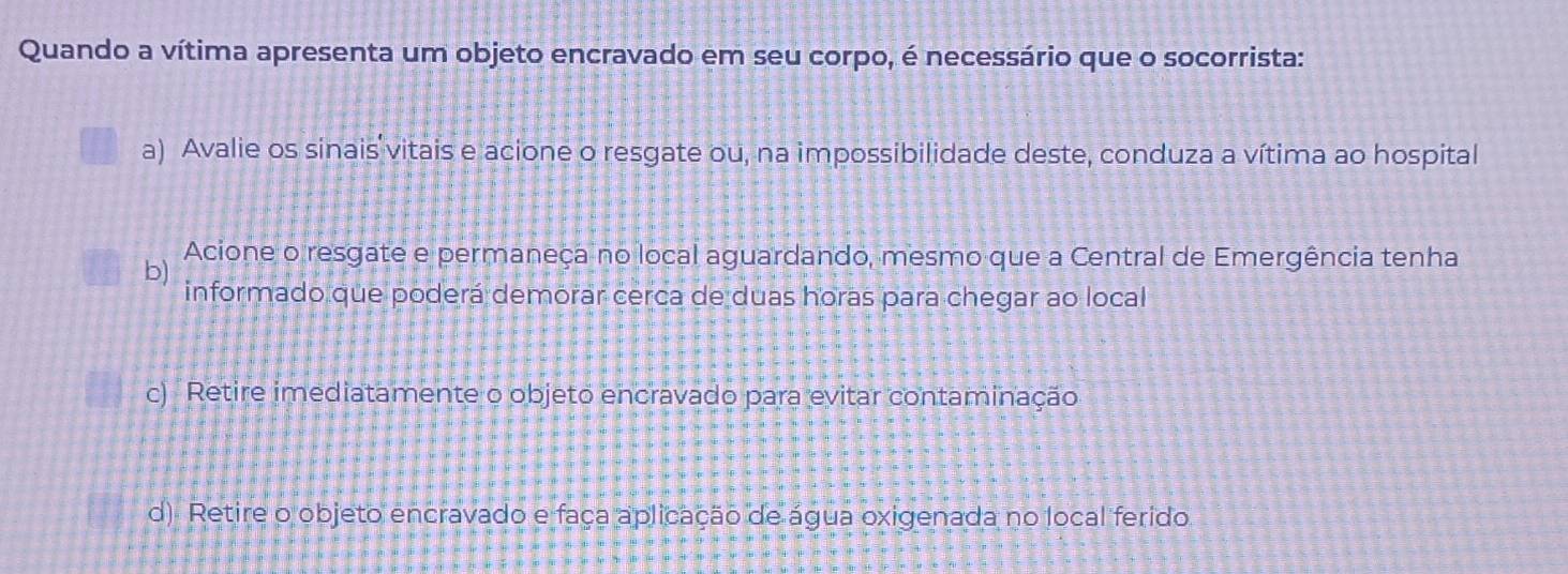 Quando a vítima apresenta um objeto encravado em seu corpo, é necessário que o socorrista:
a) Avalie os sinais vitais e acione o resgate ou, na impossibilidade deste, conduza a vítima ao hospital
Acione o resgate e permaneça no local aguardando, mesmo que a Central de Emergência tenha
b)
informado que poderá demorar cerca de duas horas para chegar ao local
c) Retire imediatamente o objeto encravado para evitar contaminação
d). Retire o objeto encravado e faça aplicação de água oxigenada no local ferido.