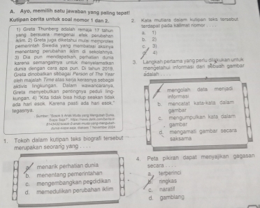 Kutipan cerita untuk soal nomor 1 dan 2. 2. Kata mutlara dalam kulipan teks tersebut
1) Greta Thunberg adalah remajá 17 taun terdapał pada kallmat nomər
wang bersuara mengenai etek perubahan 8. 1]
käm. 2) Greta juga diketahui mulai memorotes
pemerintah Swedia yang membatasi akainya c. 3)
menentang perubahan iklim di sekolahnya. 4)
karena semangalnya untuk menyelamatkan 3. Langkah pertama yang perlu diląkukan untuk
, . - -
oleh majalah Time atas kerja kerssnya sebaga
aktivis lingkungan. Dalam wawancaranya.
Gireta merryebutkan pensingnya peduli ling- mengolah data menjadi informasi
tegasnya. ada harl esok. Karena pasti ada har esok." b. mencaïat kata-kəïa dalam 
gämbar
Sumber: ''Sosok & Anax Muda yang Mengusah Guno c. mengumpulkan kata dalam
8143480 soton-d-amas-muda yerg mendubah . gambar
merupakan seorang yang . . . .
a menarik perhatian dunia 4. Peta pikiran dapat menyajikan gagasan
secara 。 . . 。
a terperinci
c. mengembangkan peędidikan
d. memedulikan perubahan iklim h ringkas c. naralif
d. gamblang