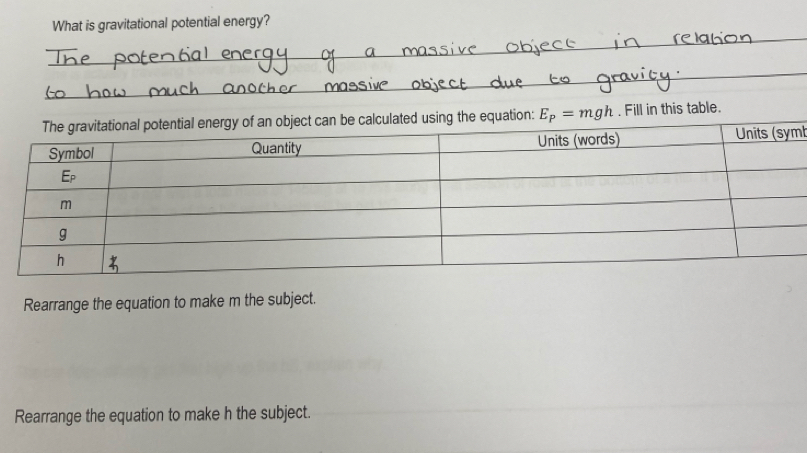 What is gravitational potential energy? 
lculated using the equation: E_P=mgh. Fill in this table. 
l 
Rearrange the equation to make m the subject. 
Rearrange the equation to make h the subject.