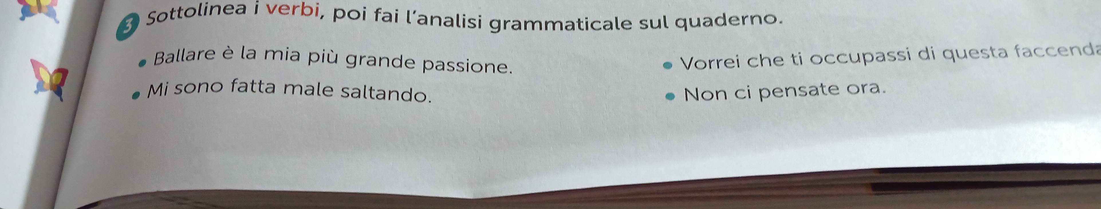 Sottolinea i verbi, poi fai l’analisi grammaticale sul quaderno. 
Ballare è la mia più grande passione. 
Vorrei che ti occupassi di questa faccenda 
Mi sono fatta male saltando. Non ci pensate ora.