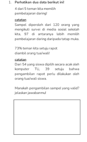 Perhatikan dua data berikut ini!
4 dari 5 teman kita memilih 
pembelajaran daring! 
catatan 
Sampel diperoleh dari 120 orang yang 
mengikuti survei di media sosial sekolah 
kita, 97 di antaranya lebih memilih 
pembelajaran daring daripada tatap muka.
73% teman kita setuju rapot 
diambil orang tua/wali! 
catatan 
Dari 54 yang siswa dipilih secara acak oleh 
komputer TU, 39 setuju bahwa 
pengambilan rapot perlu dilakukan oleh 
orang tua/wali siswa. 
Manakah pengambilan sampel yang valid? 
jelaskan jawabanmu!