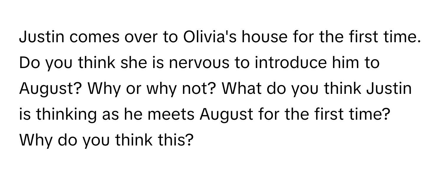 Justin comes over to Olivia's house for the first time. Do you think she is nervous to introduce him to August? Why or why not? What do you think Justin is thinking as he meets August for the first time? Why do you think this?