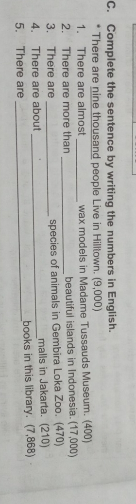 Complete the sentence by writing the numbers in English. 
* There are nine thousand people Live in Hilltown. (9,000) 
1. There are almost _wax models in Madame Tussauds Museum. (400) 
2. There are more than _beautiful islands in Indonesia. (17,000) 
3. There are _species of animals in Gembira Loka Zoo. (470) 
4. There are about _malls in Jakarta. (210) 
5. There are _books in this library. (7,868)