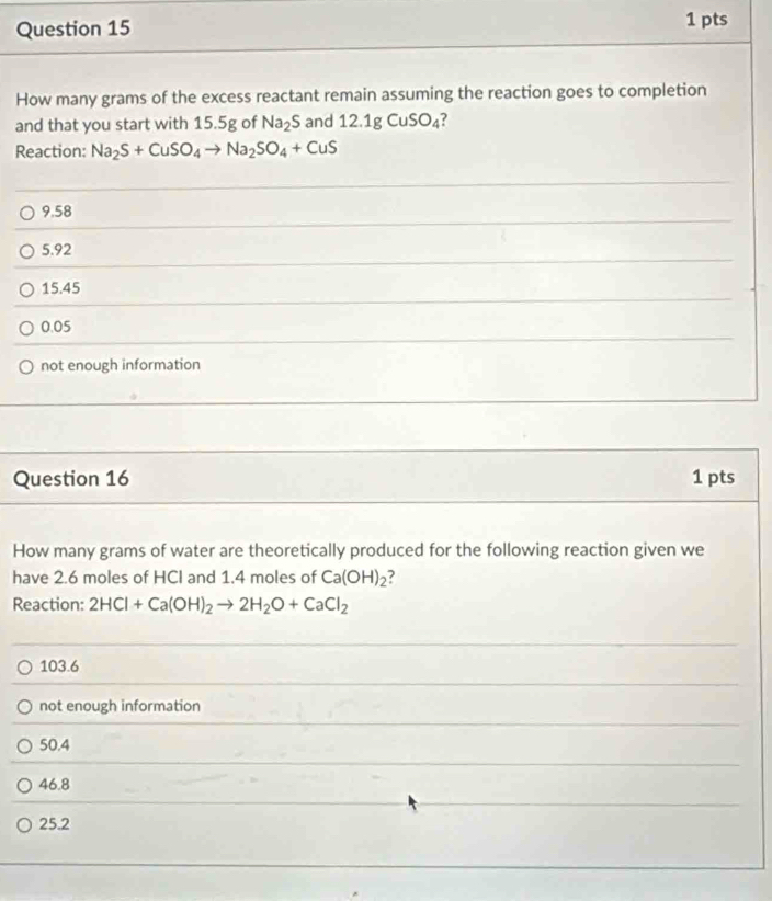 How many grams of the excess reactant remain assuming the reaction goes to completion
and that you start with 15.5g of Na_2S and 12.1gCuSO_4 ?
Reaction: Na_2S+CuSO_4to Na_2SO_4+CuS
9.58
5.92
15.45
0.05
not enough information
Question 16 1 pts
How many grams of water are theoretically produced for the following reaction given we
have 2.6 moles of HCI and 1.4 moles of Ca(OH)_2 ?
Reaction: 2HCl+Ca(OH)_2to 2H_2O+CaCl_2
103.6
not enough information
50.4
46.8
25.2