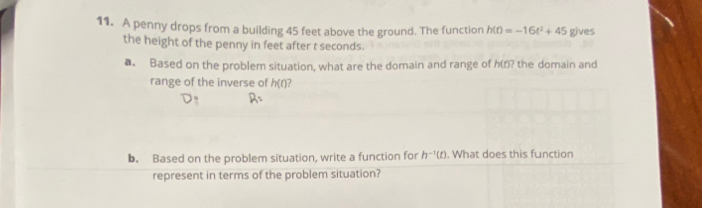 A penny drops from a building 45 feet above the ground. The function h(t)=-16t^2+45 gives 
the height of the penny in feet after t seconds. 
a. Based on the problem situation, what are the domain and range of h(t)? the domain and 
range of the inverse of h(t)
b. Based on the problem situation, write a function for h^(-1)(t). What does this function 
represent in terms of the problem situation?