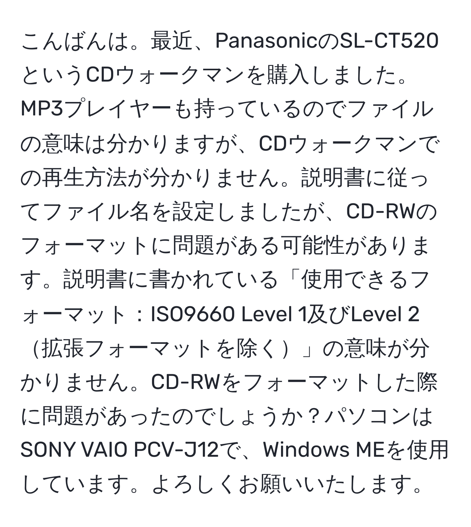 こんばんは。最近、PanasonicのSL-CT520というCDウォークマンを購入しました。MP3プレイヤーも持っているのでファイルの意味は分かりますが、CDウォークマンでの再生方法が分かりません。説明書に従ってファイル名を設定しましたが、CD-RWのフォーマットに問題がある可能性があります。説明書に書かれている「使用できるフォーマット：ISO9660 Level 1及びLevel 2拡張フォーマットを除く」の意味が分かりません。CD-RWをフォーマットした際に問題があったのでしょうか？パソコンはSONY VAIO PCV-J12で、Windows MEを使用しています。よろしくお願いいたします。