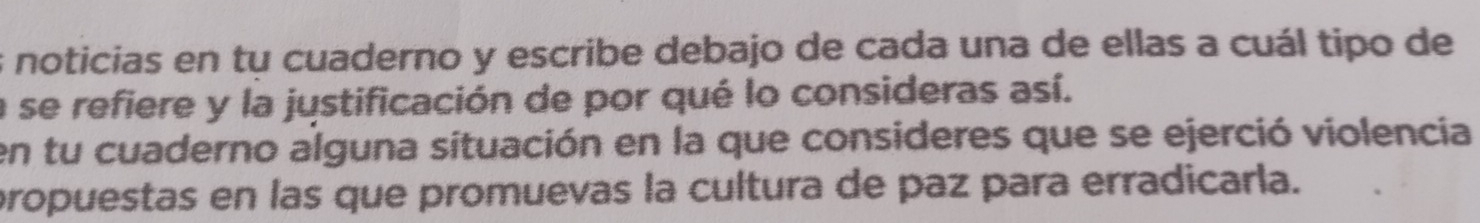 noticias en tu cuaderno y escribe debajo de cada una de ellas a cuál tipo de 
a se refiere y la justificación de por qué lo consideras así. 
en tu cuaderno alguna situación en la que consideres que se ejerció violencia 
propuestas en las que promuevas la cultura de paz para erradicarla.