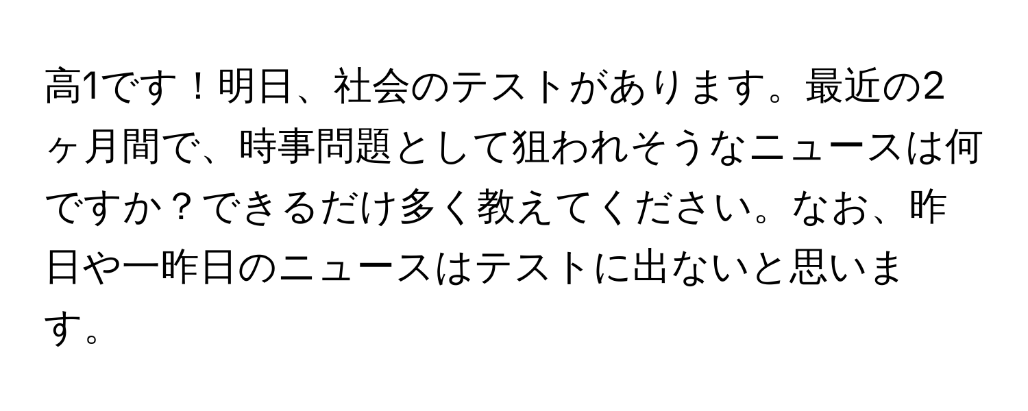 高1です！明日、社会のテストがあります。最近の2ヶ月間で、時事問題として狙われそうなニュースは何ですか？できるだけ多く教えてください。なお、昨日や一昨日のニュースはテストに出ないと思います。