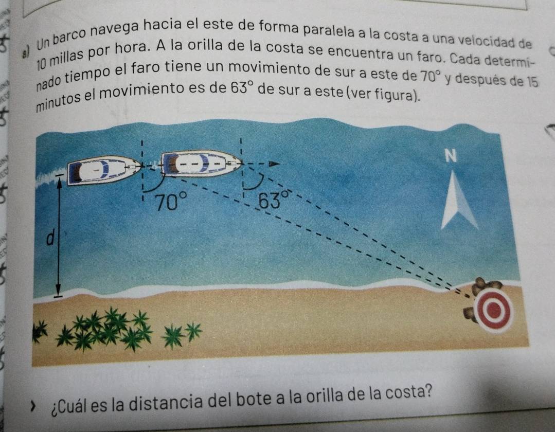 #) Un barco navega hacia el este de forma paralela a la costa a una velocidad de
10 millas por hora. A la orilla de la costa se encuentra un faro. Cada determi-
nado tiempo el faro tiene un movimiento de sur a este de 70° y después de 15
minutos el movimiento es de 63° de sur a este (ver figura).
¿Cuál es la distancia del bote a la orilla de la costa?