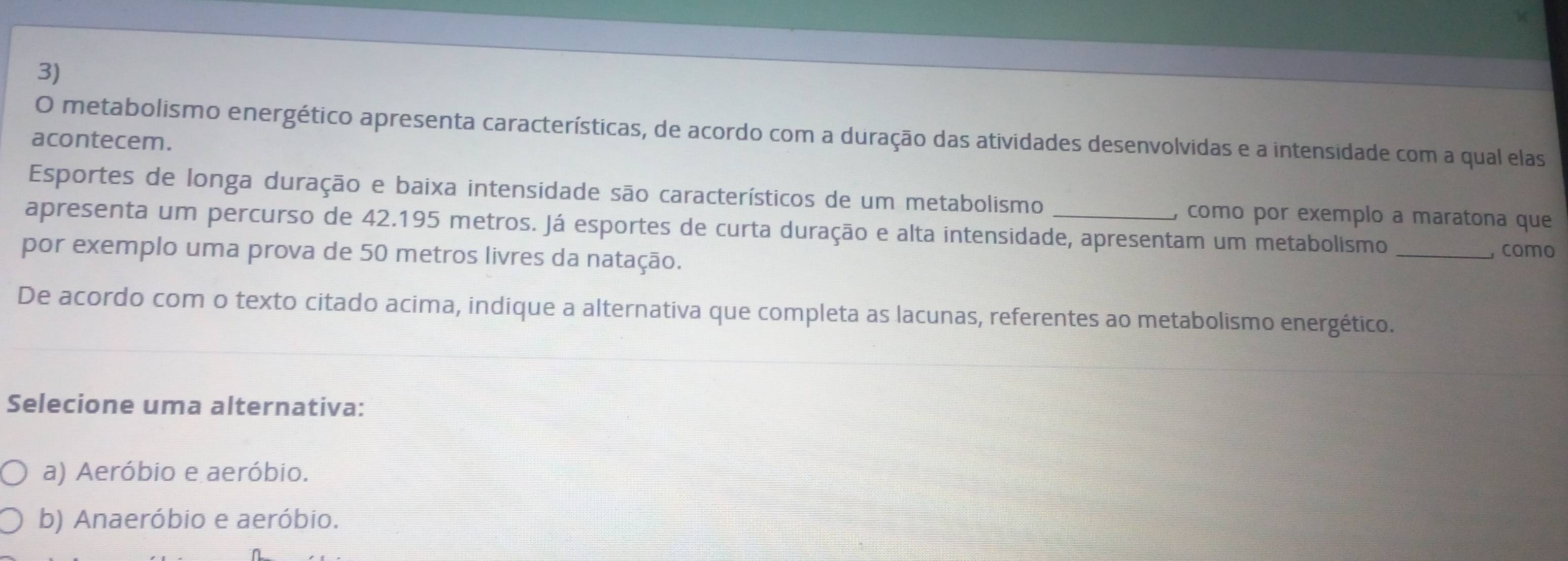 metabolismo energético apresenta características, de acordo com a duração das atividades desenvolvidas e a intensidade com a qual elas
acontecem.
Esportes de longa duração e baixa intensidade são característicos de um metabolismo , como por exemplo a maratona que
apresenta um percurso de 42.195 metros. Já esportes de curta duração e alta intensidade, apresentam um metabolismo
por exemplo uma prova de 50 metros livres da natação. _, como
De acordo com o texto citado acima, indique a alternativa que completa as lacunas, referentes ao metabolismo energético.
Selecione uma alternativa:
a) Aeróbio e aeróbio.
b) Anaeróbio e aeróbio.