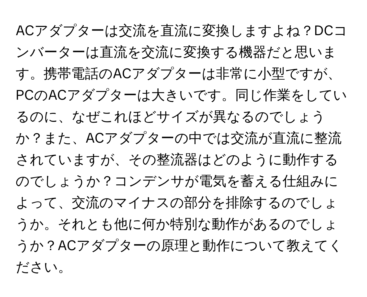 ACアダプターは交流を直流に変換しますよね？DCコンバーターは直流を交流に変換する機器だと思います。携帯電話のACアダプターは非常に小型ですが、PCのACアダプターは大きいです。同じ作業をしているのに、なぜこれほどサイズが異なるのでしょうか？また、ACアダプターの中では交流が直流に整流されていますが、その整流器はどのように動作するのでしょうか？コンデンサが電気を蓄える仕組みによって、交流のマイナスの部分を排除するのでしょうか。それとも他に何か特別な動作があるのでしょうか？ACアダプターの原理と動作について教えてください。