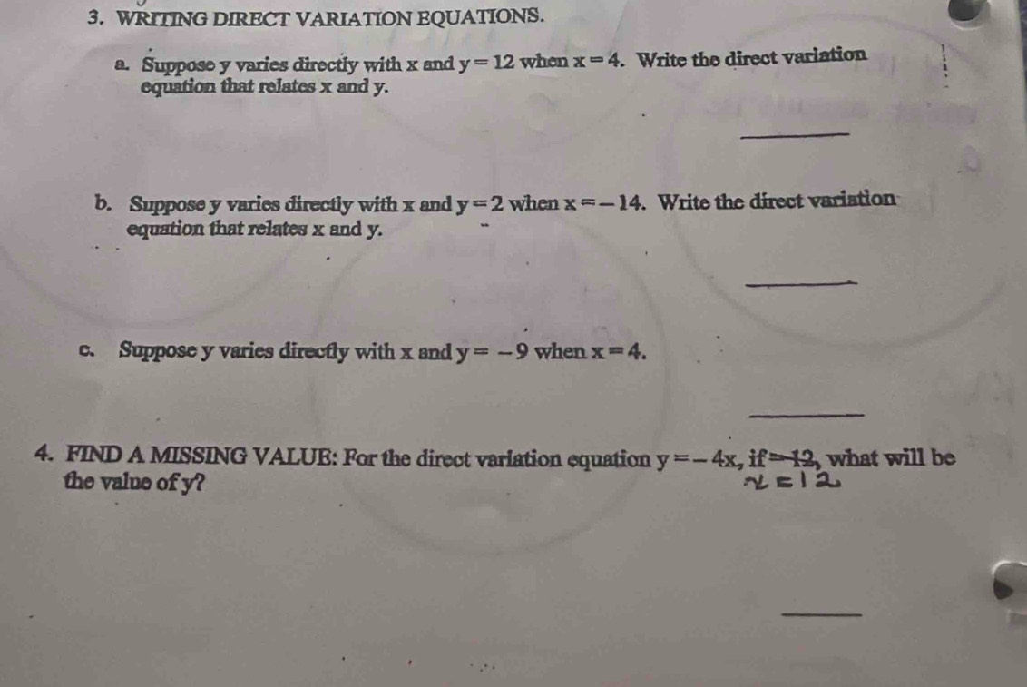 WRITING DIRECT VARIATION EQUATIONS. 
a. Suppose y varies directly with x and y=12 when x=4 Write the direct variation 
equation that relates x and y. 
_ 
b. Suppose y varies directly with x and y=2 when x=-14. Write the direct variation 
equation that relates x and y. 
_ 
c. Suppose y varies directly with x and y=-9 when x=4. 
_ 
4. FIND A MISSING VALUE: For the direct varlation equation y=-4x, if=-12, what will be 
the value of y? 
_