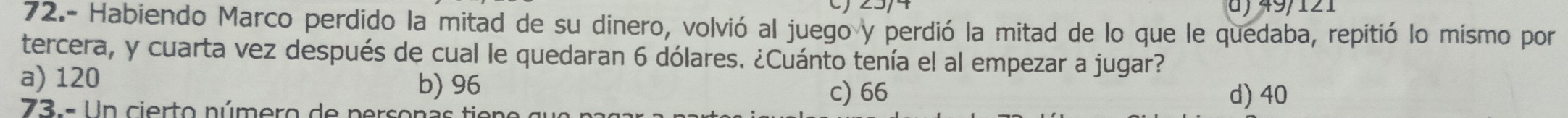 49/121
72.- Habiendo Marco perdido la mitad de su dinero, volvió al juego y perdió la mitad de lo que le quedaba, repitió lo mismo por
tercera, y cuarta vez después de cual le quedaran 6 dólares. ¿Cuánto tenía el al empezar a jugar?
b) 96
a) 120 d) 40
c) 66
73.- Un cierto número de personas