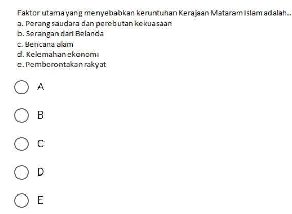 Faktor utama yang menyebabkan keruntuhan Kerajaan Mataram Islam adalah..
a. Perang saudara dan perebutan kekuasaan
b. Serangan dari Belanda
c. Bencana alam
d. Kelemahan ekonomi
e. Pemberontakan rakyat
A
B
C
D
E