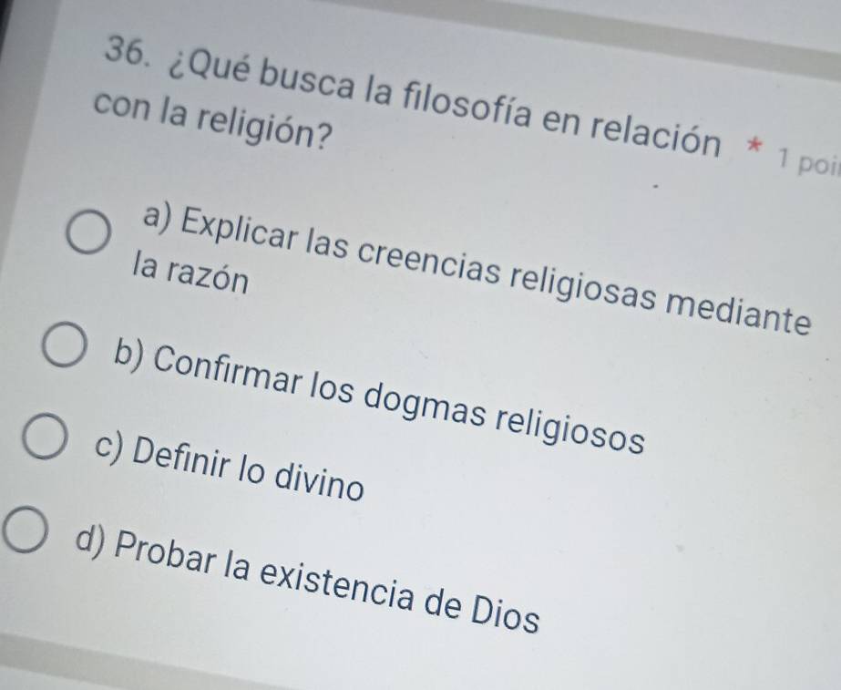 ¿Qué busca la filosofía en relación * 1 poi
con la religión?
a) Explicar las creencias religiosas mediante
la razón
b) Confirmar los dogmas religiosos
c) Definir lo divino
d) Probar la existencia de Dios