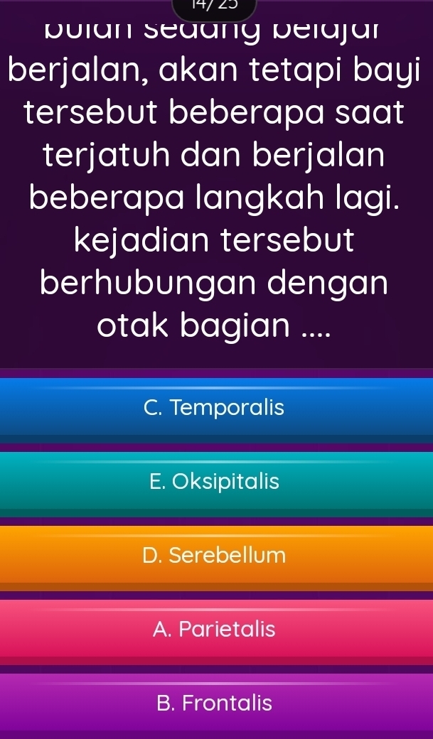 pulan Sedang belajar
berjalan, akan tetapi bayi
tersebut beberapa saat 
terjatuh dan berjalan
beberapa langkah lagi.
kejadian tersebut
berhubungan dengan
otak bagian ....
C. Temporalis
E. Oksipitalis
D. Serebellum
A. Parietalis
B. Frontalis