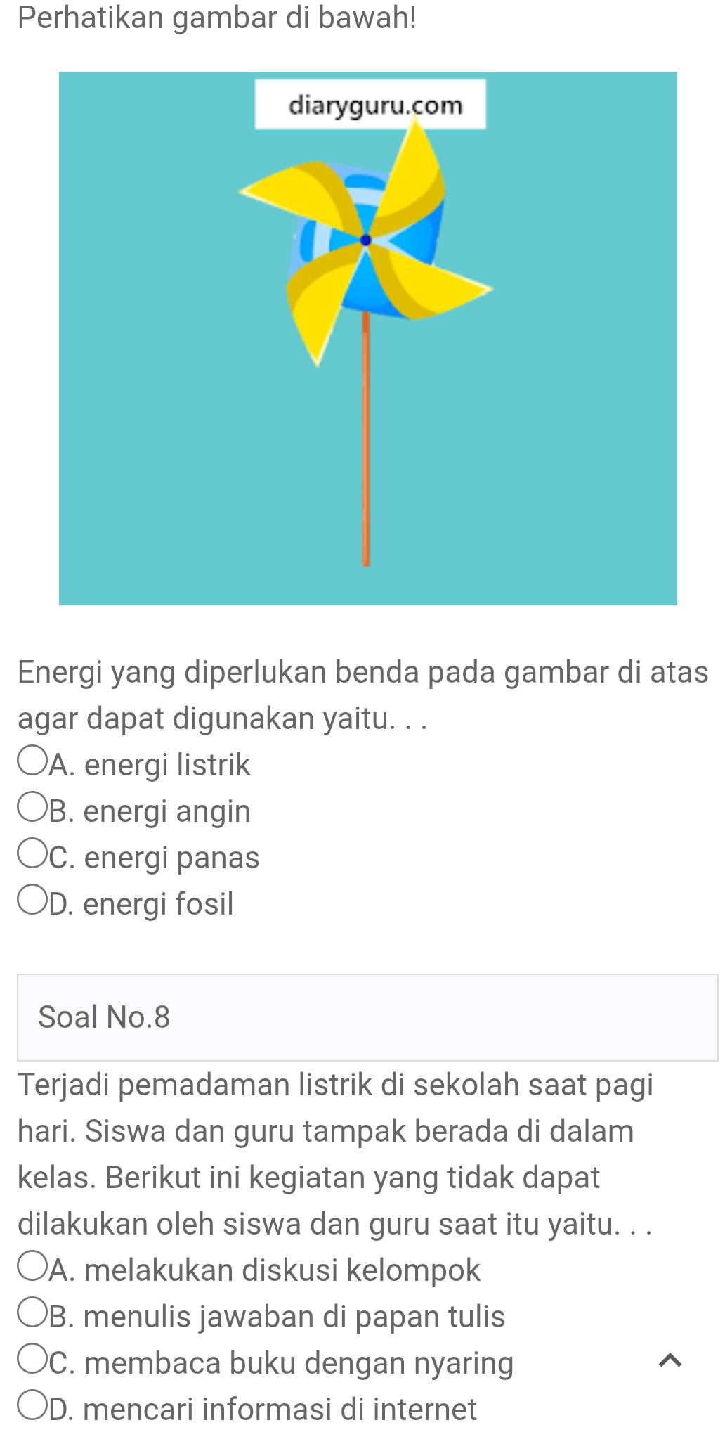 Perhatikan gambar di bawah!
Energi yang diperlukan benda pada gambar di atas
agar dapat digunakan yaitu. . .
A. energi listrik
B. energi angin
C. energi panas
D. energi fosil
Soal No.8
Terjadi pemadaman listrik di sekolah saat pagi
hari. Siswa dan guru tampak berada di dalam
kelas. Berikut ini kegiatan yang tidak dapat
dilakukan oleh siswa dan guru saat itu yaitu. . .
A. melakukan diskusi kelompok
B. menulis jawaban di papan tulis
C. membaca buku dengan nyaring
D. mencari informasi di internet