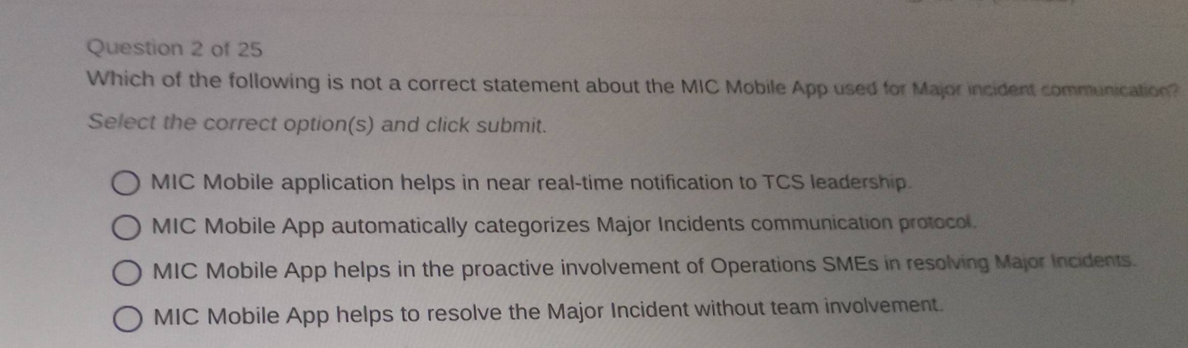 Which of the following is not a correct statement about the MIC Mobile App used for Major incident communication?
Select the correct option(s) and click submit.
MIC Mobile application helps in near real-time notification to TCS leadership
MIC Mobile App automatically categorizes Major Incidents communication protocol.
MIC Mobile App helps in the proactive involvement of Operations SMEs in resolving Major Incidents.
MIC Mobile App helps to resolve the Major Incident without team involvement.