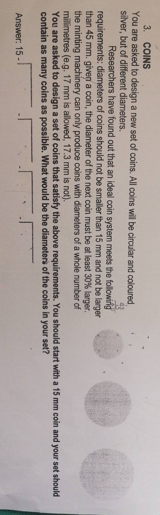 COINS 
You are asked to design a new set of coins. All coins will be circular and coloured 
silver, but of different diameters. 
Researchers have found out that an ideal coin system meets the following 
requirements: diameters of coins should not be smaller than 15 mm and not be larger 
than 45 mm. given a coin, the diameter of the next coin must be at least 30% larger. 
the minting machinery can only produce coins with diameters of a whole number of 
millimetres (e.g. 17 mm is allowed, 17.3 mm is not). 
You are asked to design a set of coins that satisfy the above requirements. You should start with a 15 mm coin and your set should 
contain as many coins as possible. What would be the diameters of the coins in your set? 
Answer: 15 -
