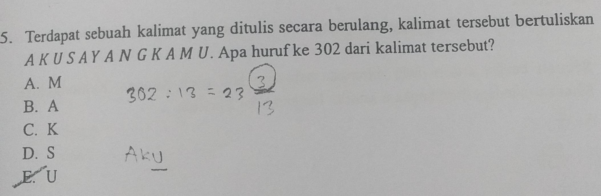 Terdapat sebuah kalimat yang ditulis secara berulang, kalimat tersebut bertuliskan
A K U S A Y A N G K A M U. Apa huruf ke 302 dari kalimat tersebut?
A. M
B. A
C. K
D. S
,E. U