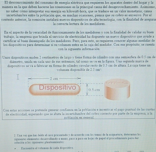 El desconocimiento del consumo de energía eléctrica que requieren los aparatos dentro del hogar y la
manera en la que deben hacerse las conexiones es la principal causa del desaprovechamiento. Asimismo,
no saber cómo interpretar esa energía en kilowatt-hora, que se traduce en un valor monetario, causa
incertidumbre entre la población que, en muchas ocasiones, piensa que su cobro es excesivo. Por el
contexto anterior, la comisión instalará nuevos dispositivos de alta tecnología, con la finalidad de asegurar
la correcta lectura de los medidores.
En el aspecto de la veracidad de funcionamiento de los medidores y con la finalidad de validar su buen
trabajo, la empresa que brinda el servicio de electricidad ha dispuesto un nuevo dispositivo que ayude a
certificar el buen desempeño de los medidores. Pero, para esto, se requieren conocer algunas medidas de
los dispositivos para determinar si su volumen entra en la caja del medidor. Con ese propósito, se cuenta
con la siguiente información:
Unos dispositivos miden 2 centimetros de largo y tiene forma de cilindro con una semiesfera de 0.5 cm de
diámetro, unida en cada uno de sus extremos, tal como se ve en la figura. Una segunda marca de
dispositivos se va a fabricar en forma de cilindro circular recto de 0.5 cm de altura. La caja tiene un
volumen disponible de 2.5 cm³:
2 cm
Dispositivo 0.5 cm
Con estas acciones se pretende generar confianza en la población e incentivar el pago puntual de las cuotas
de electricidad, esperando que se abata la incertidumbre del cobro correcto por parte de la empresa, a la
población en zeneral
2. Una vez que has leido el caso presentado y de acuerdo con los temas de la asignatura, determina los
siguientes elementos desarrollando a mano, paso a paso en hojas de papel el procedimiento para dar
solución a los siguientes planteamientos:
Encuentra el volumen de cada dispositivo.