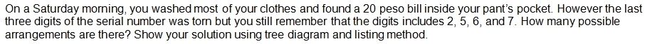 On a Saturday morning, you washed most of your clothes and found a 20 peso bill inside your pant's pocket. However the last 
three digits of the serial number was torn but you still remember that the digits includes 2, 5, 6, and 7. How many possible 
arrangements are there? Show your solution using tree diagram and listing method.