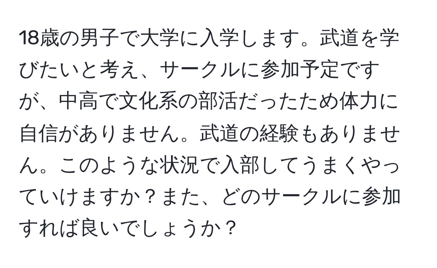 18歳の男子で大学に入学します。武道を学びたいと考え、サークルに参加予定ですが、中高で文化系の部活だったため体力に自信がありません。武道の経験もありません。このような状況で入部してうまくやっていけますか？また、どのサークルに参加すれば良いでしょうか？