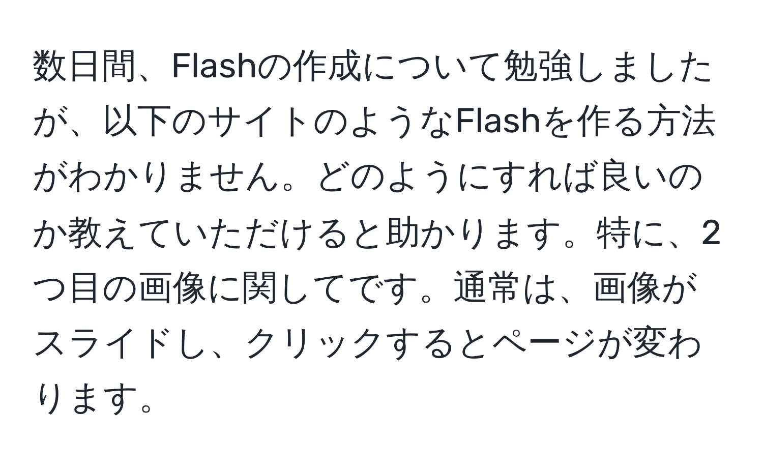 数日間、Flashの作成について勉強しましたが、以下のサイトのようなFlashを作る方法がわかりません。どのようにすれば良いのか教えていただけると助かります。特に、2つ目の画像に関してです。通常は、画像がスライドし、クリックするとページが変わります。