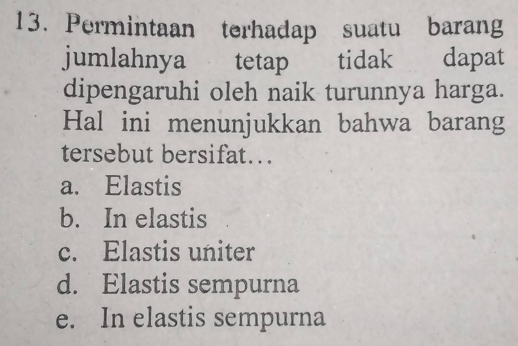 Permintaan terhadap suatu barang
jumlahnya tetap tidak dapat
dipengaruhi oleh naik turunnya harga.
Hal ini menunjukkan bahwa barang
tersebut bersifat...
a. Elastis
b. In elastis
c. Elastis uniter
d. Elastis sempurna
e. In elastis sempurna