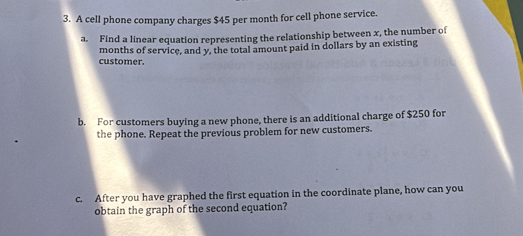 A cell phone company charges $45 per month for cell phone service. 
a. Find a linear equation representing the relationship between x, the number of 
months of service, and y, the total amount paid in dollars by an existing 
customer. 
b. For customers buying a new phone, there is an additional charge of $250 for 
the phone. Repeat the previous problem for new customers. 
c. After you have graphed the first equation in the coordinate plane, how can you 
obtain the graph of the second equation?