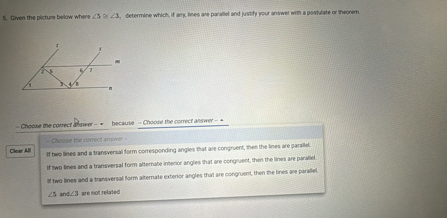 Given the picture below where ∠ 5≌ ∠ 3 , determine which, if any, lines are parallel and justify your answer with a postulate or theorem.
- Choose the correct answer -- because -- Choose the correct answer -- ▲
-- Choose the correct answer --
Clear All If two lines and a transversal form corresponding angles that are congruent, then the lines are parallel.
If two lines and a transversal form alternate interior angles that are congruent, then the lines are parallel.
If two lines and a transversal form alternate exterior angles that are congruent, then the lines are parallel.
∠ 5 and ∠ 3 are not related