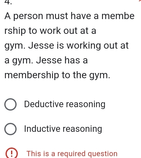 A person must have a membe
rship to work out at a
gym. Jesse is working out at
a gym. Jesse has a
membership to the gym.
Deductive reasoning
Inductive reasoning
This is a required question